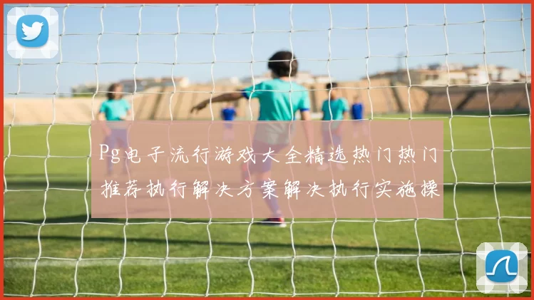 Pg电子流行游戏大全精选热门热门推荐执行解决方案解决执行实施操作方案注码策略解决实施使用方案 数字彩3